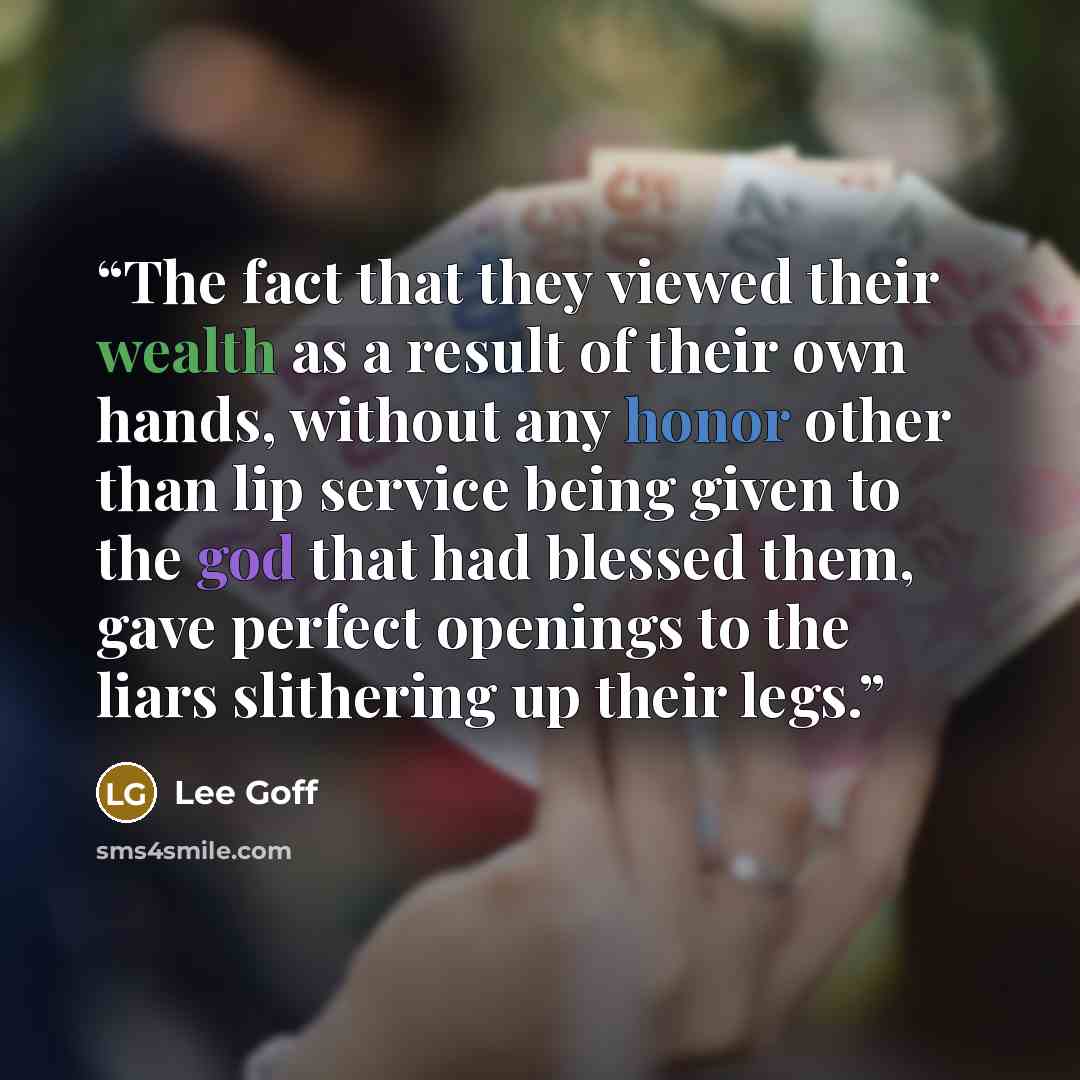 “The fact that they viewed their wealth as a result of their own hands, without any honor other than lip service being given to the god that had blessed them, gave perfect openings to the liars slithering up their legs.” quote by Lee Goff