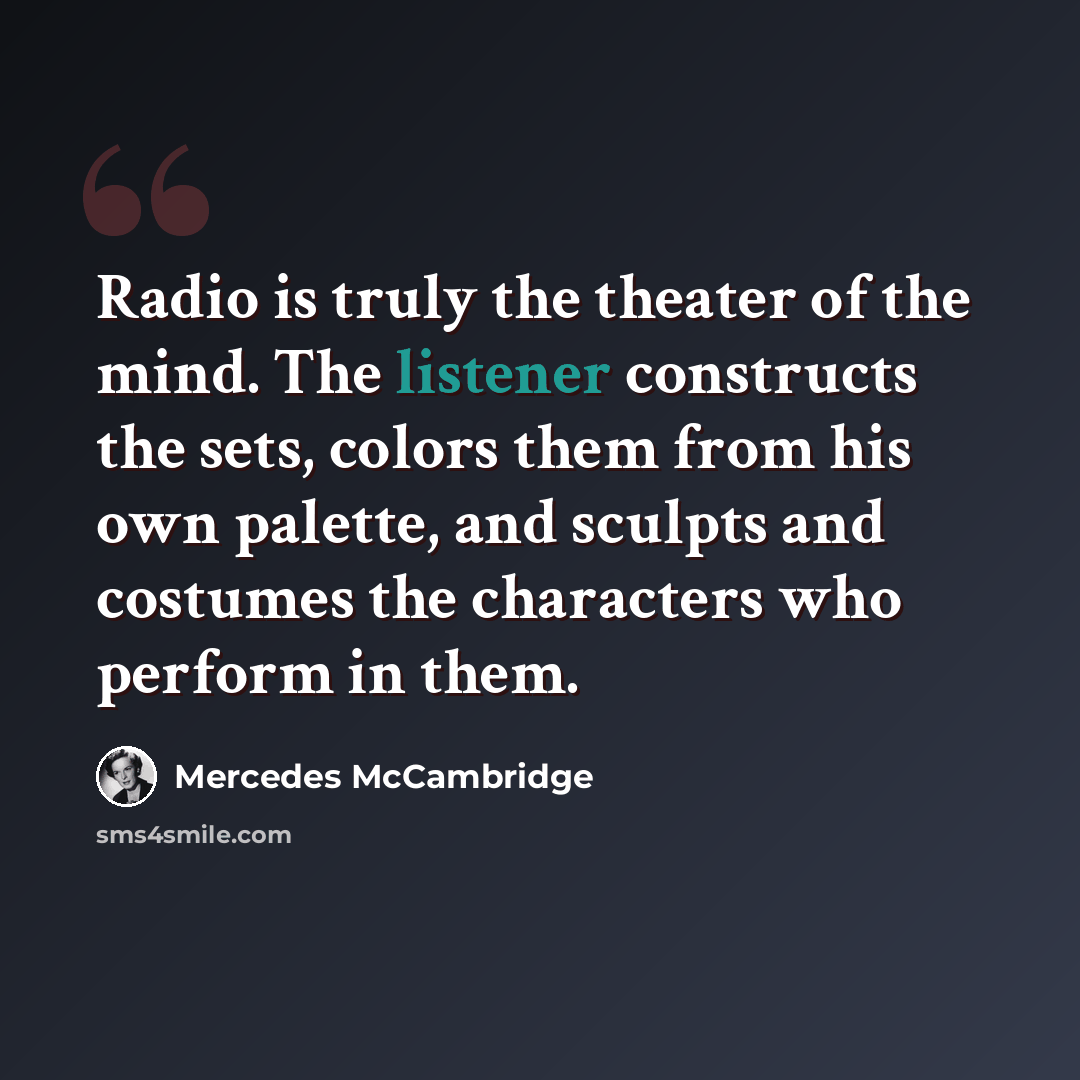 “Radio is truly the theater of the mind. The listener constructs the sets, colors them from his own palette, and sculpts and costumes the characters who perform in them.” quote by Mercedes McCambridge