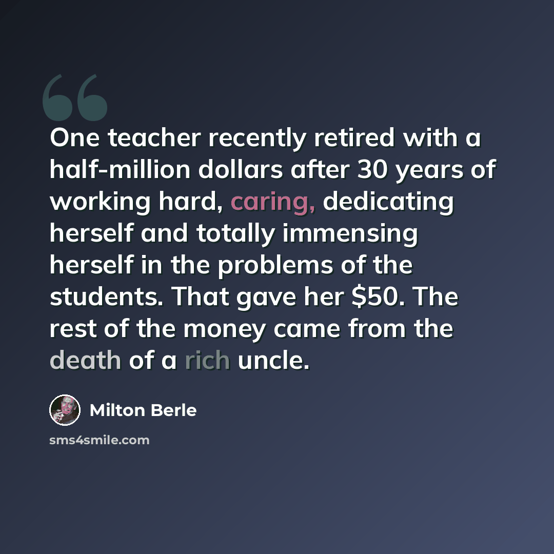 “One teacher recently retired with a half-million dollars after 30 years of working hard, caring, dedicating herself and totally immensing herself in the problems of the students. That gave her $50. The rest of the money came from the death of a rich uncle.” quote by Milton Berle