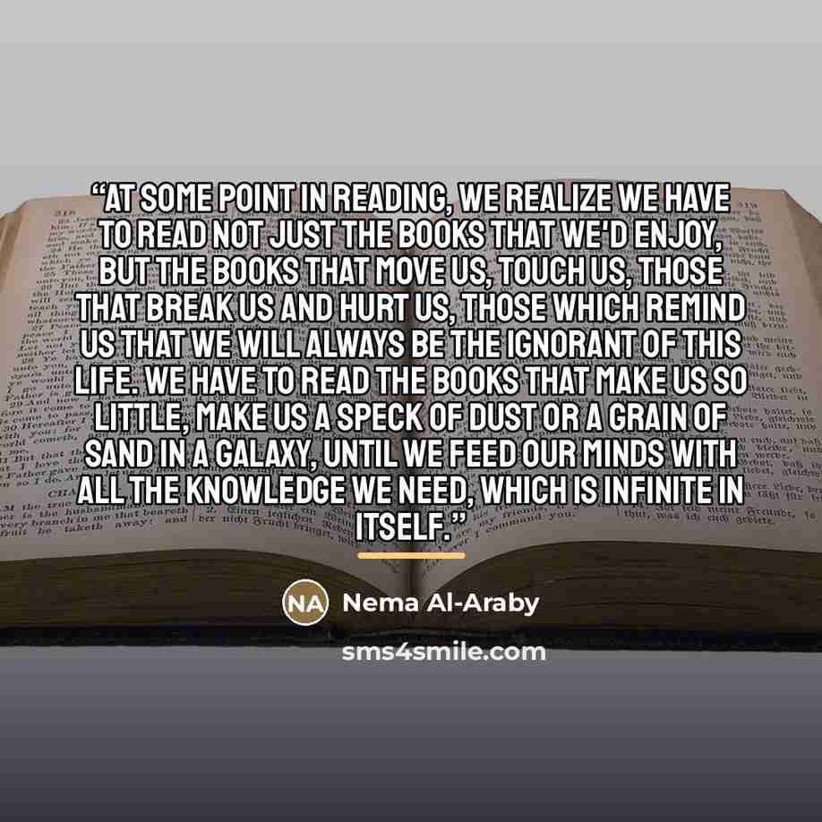 “At some point in reading, we realize we have to read not just the books that we'd enjoy, but the books that move us, touch us, those that break us and hurt us, those which remind us that we will always be the ignorant of this life. We have to read the books that make us so little, make us a speck…” quote by Nema Al-Araby