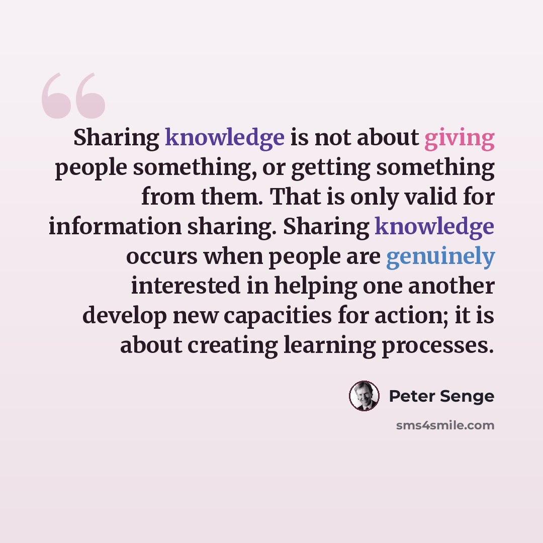 “Sharing knowledge is not about giving people something, or getting something from them. That is only valid for information sharing. Sharing knowledge occurs when people are genuinely interested in helping one another develop new capacities for action; it is about creating learning processes.” quote by Peter Senge
