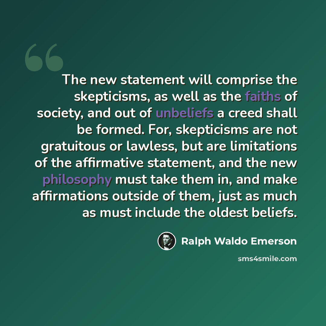 “The new statement will comprise the skepticisms, as well as the faiths of society, and out of unbeliefs a creed shall be formed. For, skepticisms are not gratuitous or lawless, but are limitations of the affirmative statement, and the new philosophy must take them in, and make affirmations outside…” quote by Ralph Waldo Emerson