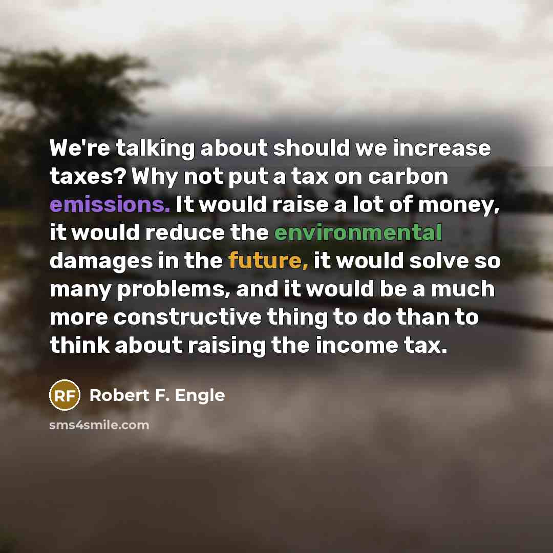 “We're talking about should we increase taxes? Why not put a tax on carbon emissions. It would raise a lot of money, it would reduce the environmental damages in the future, it would solve so many problems, and it would be a much more constructive thing to do than to think about raising the income…” quote by Robert F. Engle