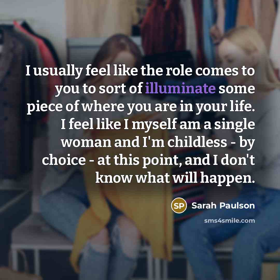 “I usually feel like the role comes to you to sort of illuminate some piece of where you are in your life. I feel like I myself am a single woman and I'm childless - by choice - at this point, and I don't know what will happen.” quote by Sarah Paulson