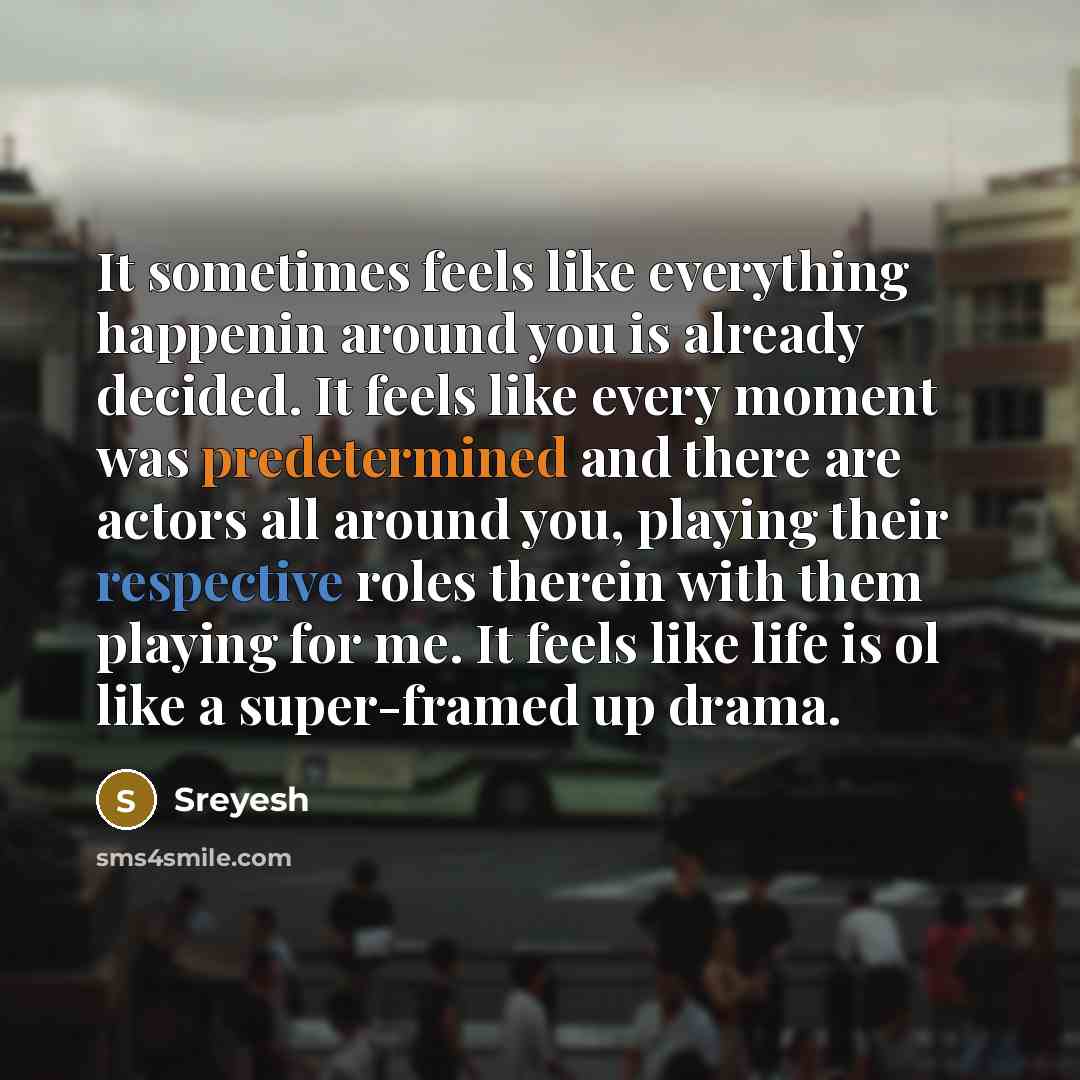 “It sometimes feels like everything happenin around you is already decided. It feels like every moment was predetermined and there are actors all around you, playing their respective roles therein with them playing for me. It feels like life is ol like a super-framed up drama.” quote by Sreyesh