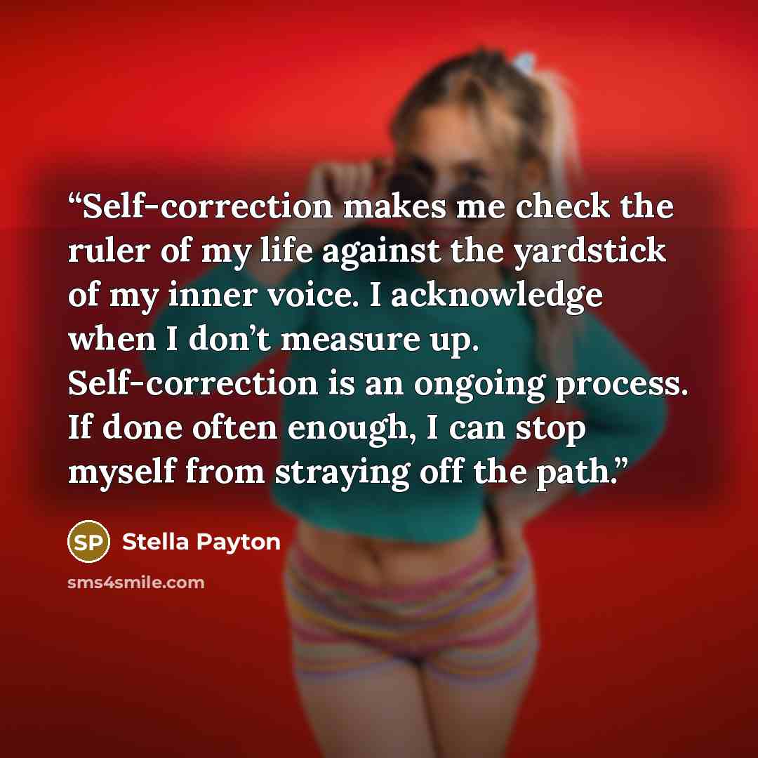 “Self-correction makes me check the ruler of my life against the yardstick of my inner voice. I acknowledge when I don’t measure up. Self-correction is an ongoing process. If done often enough, I can stop myself from straying off the path.” quote by Stella Payton
