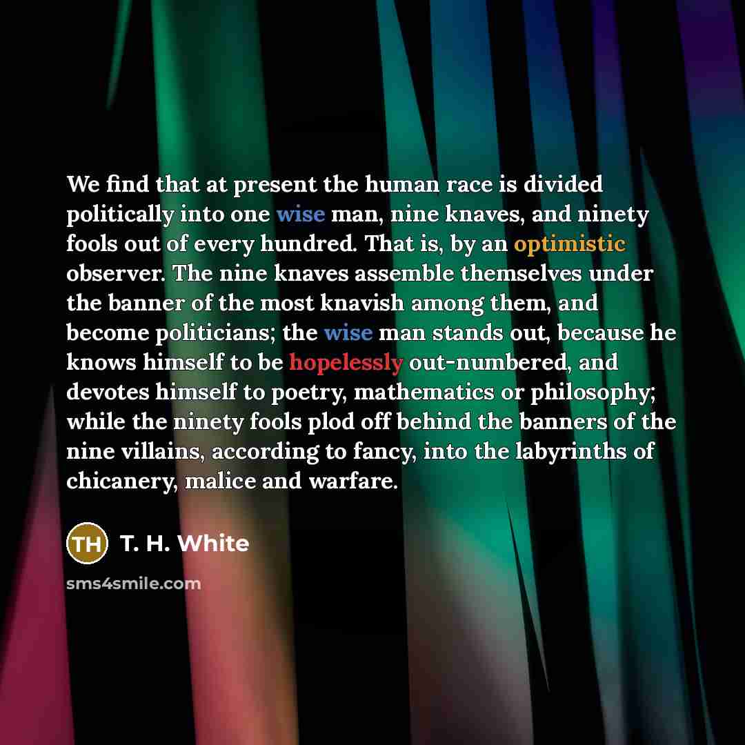 “We find that at present the human race is divided politically into one wise man, nine knaves, and ninety fools out of every hundred. That is, by an optimistic observer. The nine knaves assemble themselves under the banner of the most knavish among them, and become politicians; the wise man stands…” quote by T. H. White