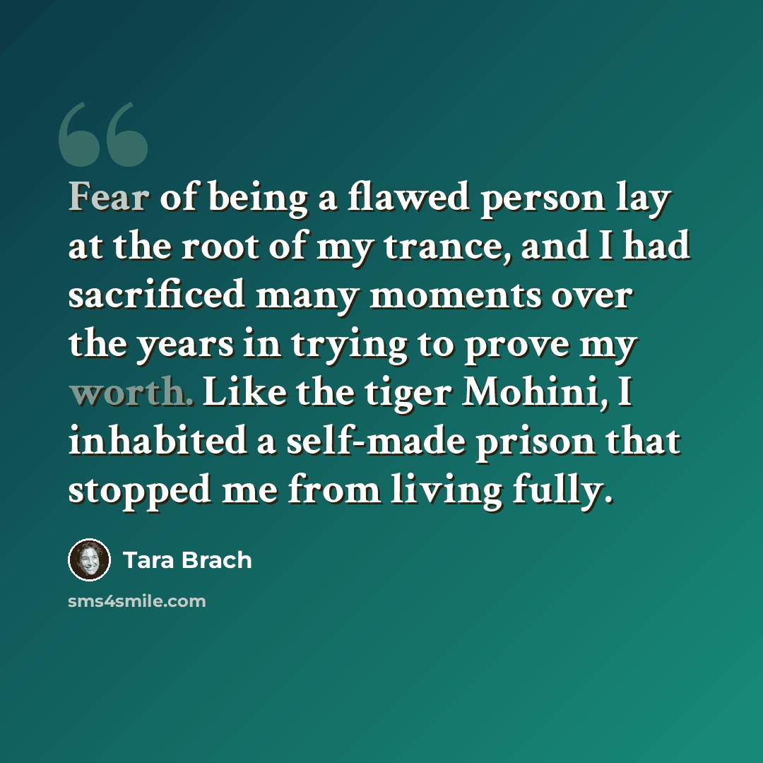 “Fear of being a flawed person lay at the root of my trance, and I had sacrificed many moments over the years in trying to prove my worth. Like the tiger Mohini, I inhabited a self-made prison that stopped me from living fully.” quote by Tara Brach