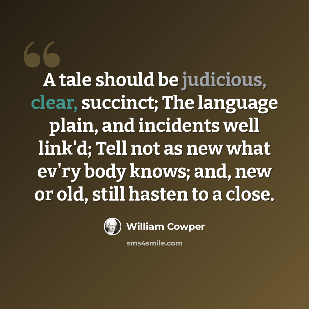“A tale should be judicious, clear, succinct; The language plain, and incidents well link'd; Tell not as new what ev'ry body knows; and, new or old, still hasten to a close.” quote by William Cowper