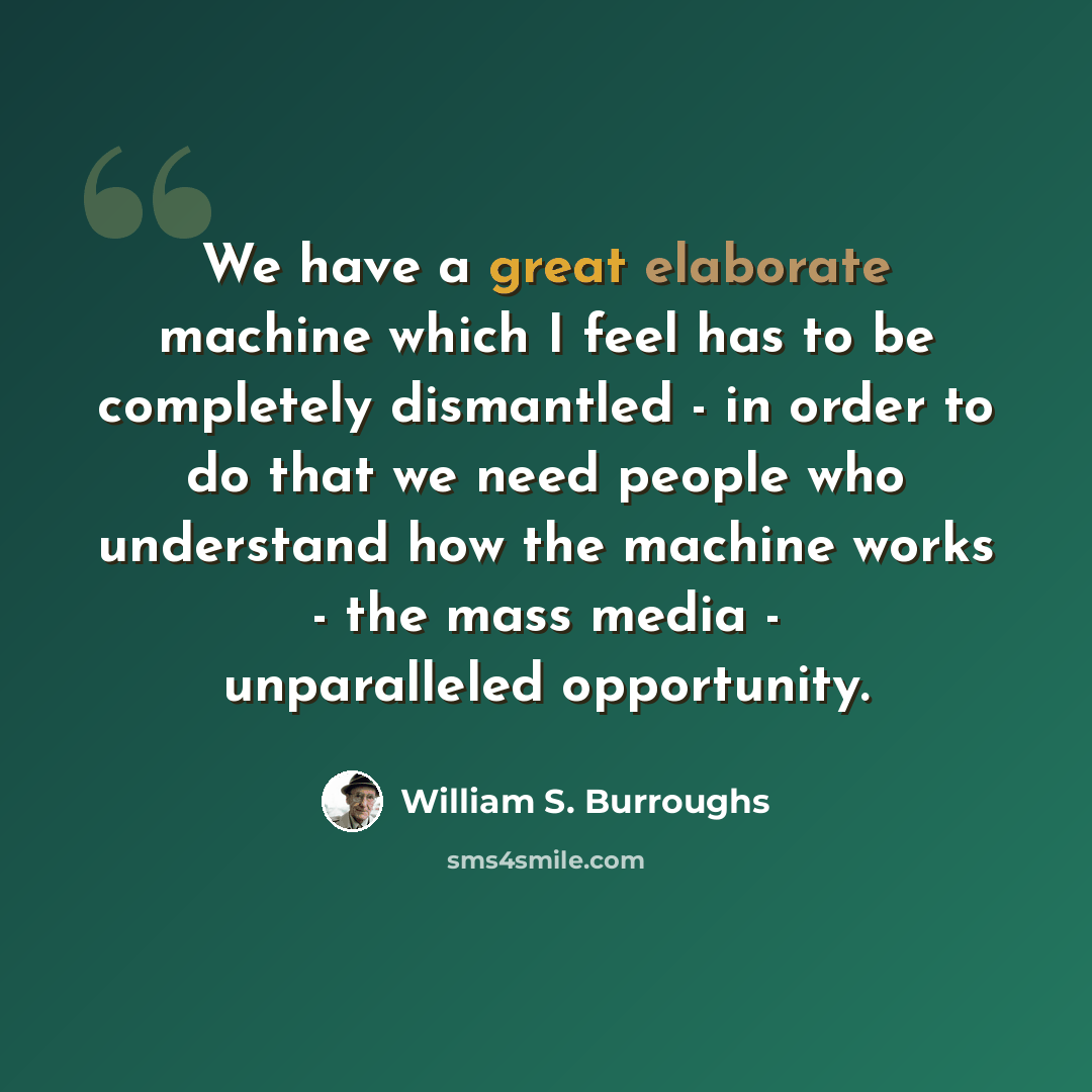 “We have a great elaborate machine which I feel has to be completely dismantled - in order to do that we need people who understand how the machine works - the mass media - unparalleled opportunity.” quote by William S. Burroughs