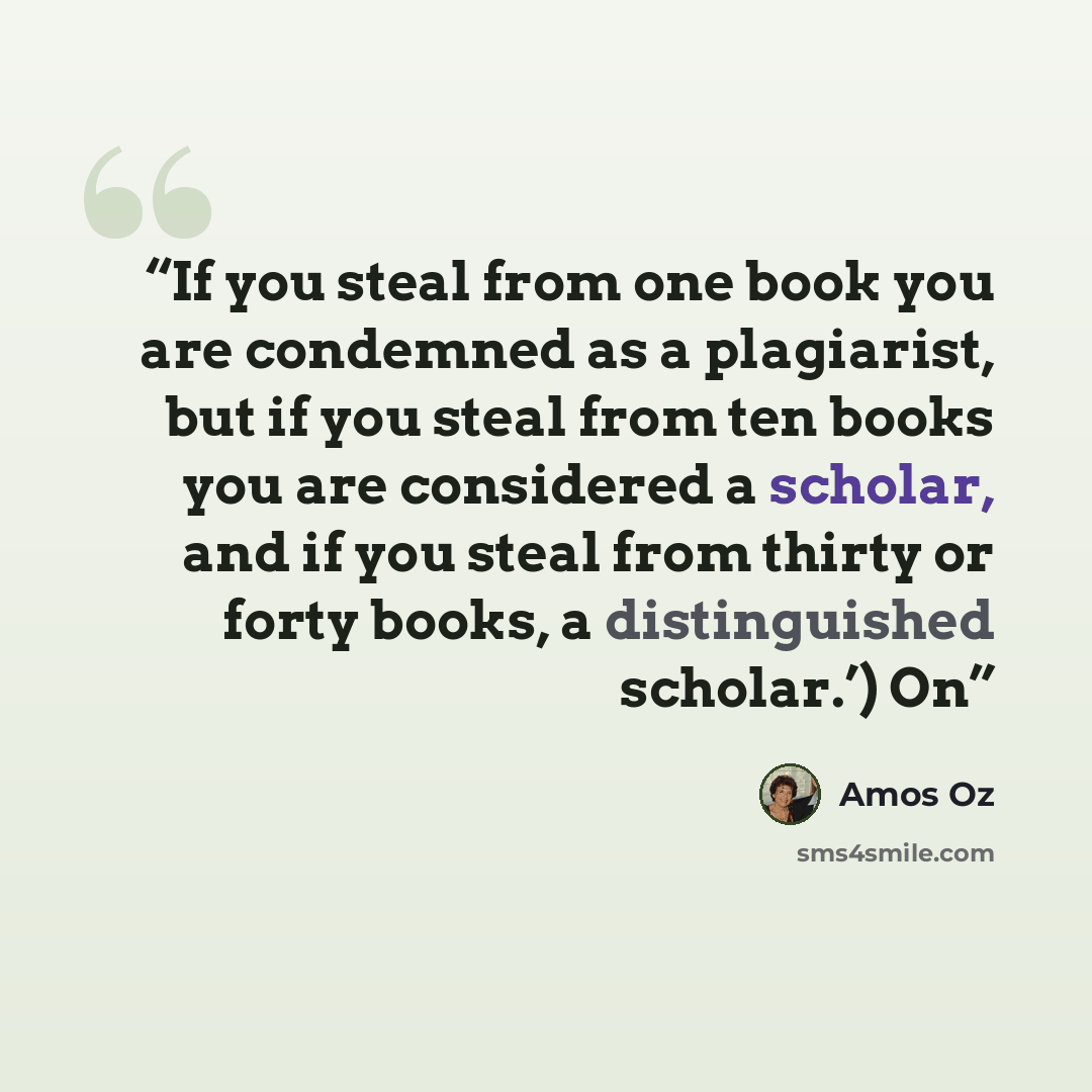 “If you steal from one book you are condemned as a plagiarist, but if you steal from ten books you are considered a scholar, and if you steal from thirty or forty books, a distinguished scholar.’) On” quote by Amos Oz