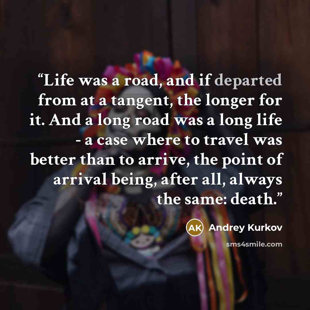 “Life was a road, and if departed from at a tangent, the longer for it. And a long road was a long life - a case where to travel was better than to arrive, the point of arrival being, after all, always the same: death.” quote by Andrey Kurkov