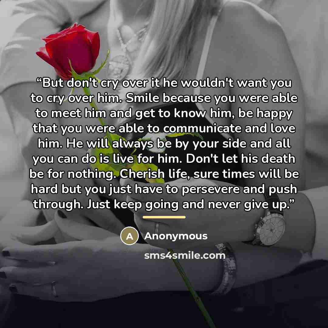 “But don't cry over it he wouldn't want you to cry over him. Smile because you were able to meet him and get to know him, be happy that you were able to communicate and love him. He will always be by your side and all you can do is live for him. Don't let his death be for nothing. Cherish life…” quote by Anonymous