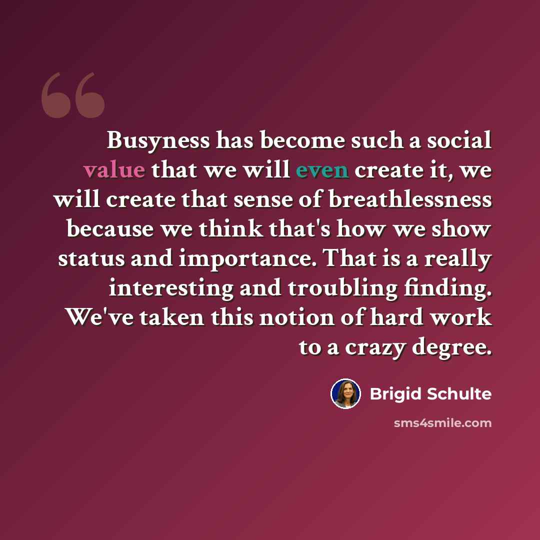 “Busyness has become such a social value that we will even create it, we will create that sense of breathlessness because we think that's how we show status and importance. That is a really interesting and troubling finding. We've taken this notion of hard work to a crazy degree.” quote by Brigid Schulte