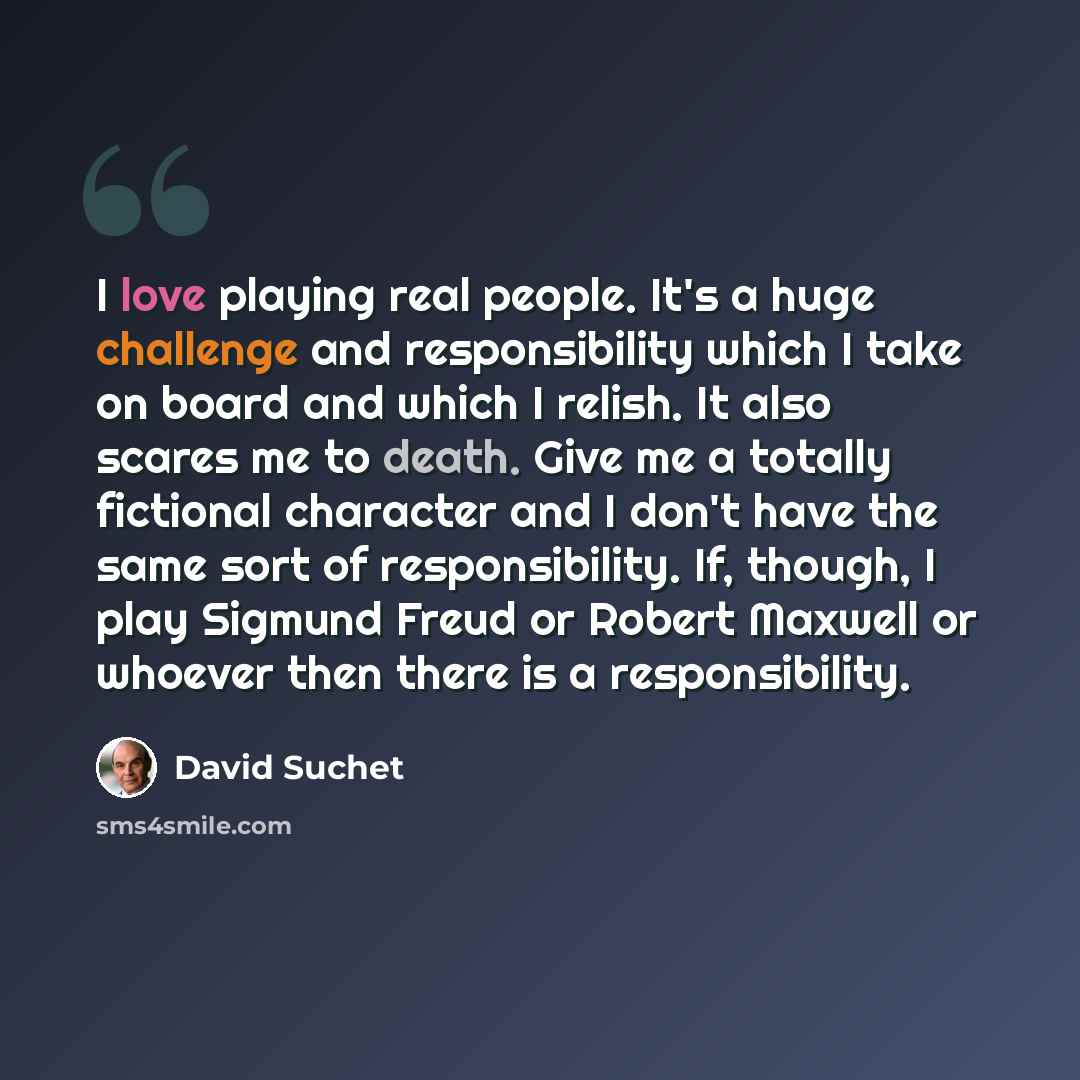 “I love playing real people. It's a huge challenge and responsibility which I take on board and which I relish. It also scares me to death. Give me a totally fictional character and I don't have the same sort of responsibility. If, though, I play Sigmund Freud or Robert Maxwell or whoever then…” quote by David Suchet