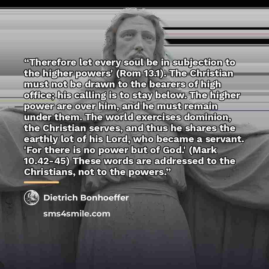 “Therefore let every soul be in subjection to the higher powers' (Rom 13.1). The Christian must not be drawn to the bearers of high office; his calling is to stay below. The higher power are over him, and he must remain under them. The world exercises dominion, the Christian serves, and thus he…” quote by Dietrich Bonhoeffer
