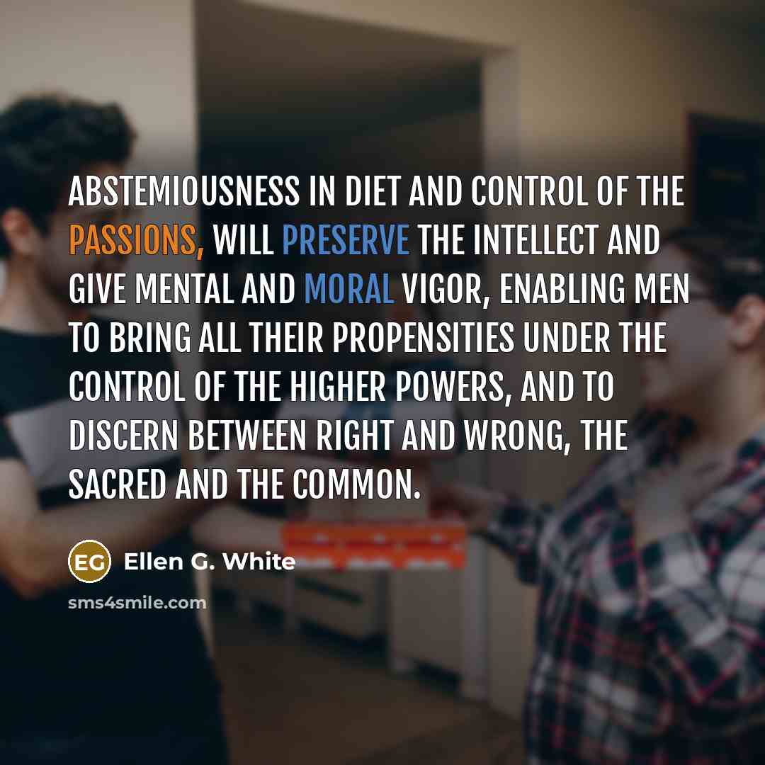 “Abstemiousness in diet and control of the passions, will preserve the intellect and give mental and moral vigor, enabling men to bring all their propensities under the control of the higher powers, and to discern between right and wrong, the sacred and the common.” quote by Ellen G. White