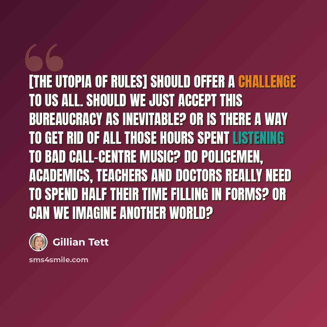 “[The Utopia of Rules] should offer a challenge to us all. Should we just accept this bureaucracy as inevitable? Or is there a way to get rid of all those hours spent listening to bad call-centre music? Do policemen, academics, teachers and doctors really need to spend half their time filling in…” quote by Gillian Tett