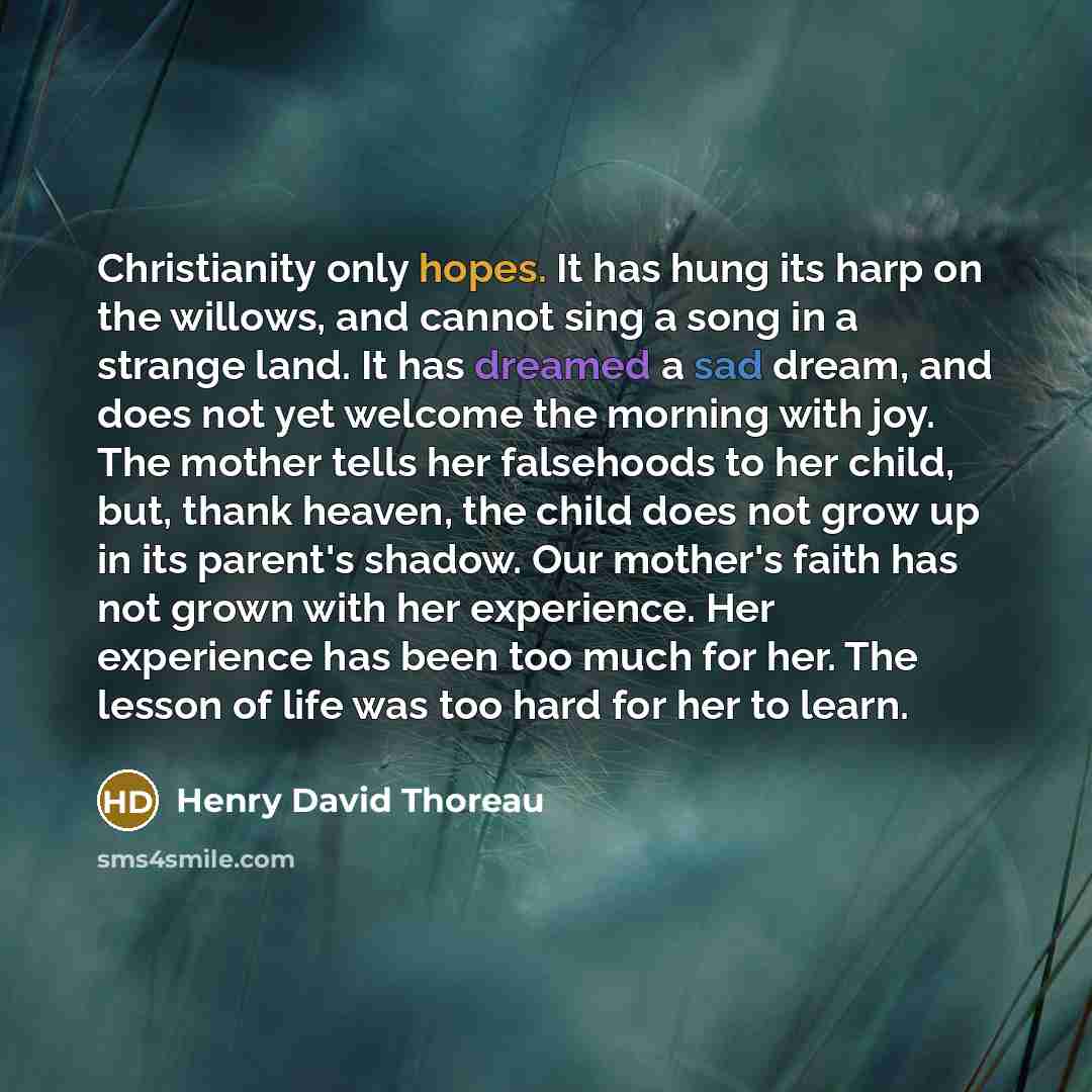 “Christianity only hopes. It has hung its harp on the willows, and cannot sing a song in a strange land. It has dreamed a sad dream, and does not yet welcome the morning with joy. The mother tells her falsehoods to her child, but, thank heaven, the child does not grow up in its parent's shadow. Our…” quote by Henry David Thoreau