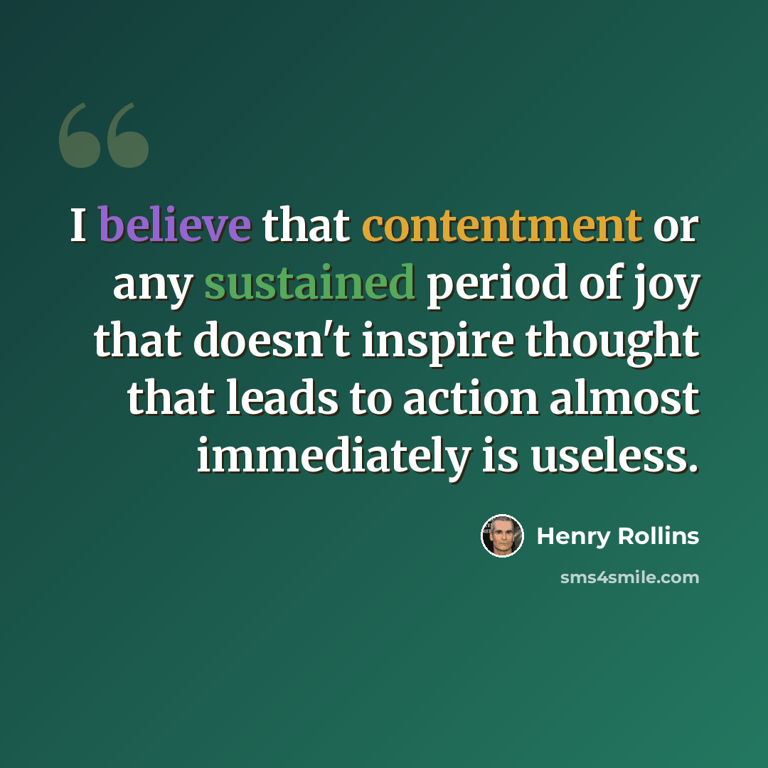 “I believe that contentment or any sustained period of joy that doesn't inspire thought that leads to action almost immediately is useless.” quote by Henry Rollins