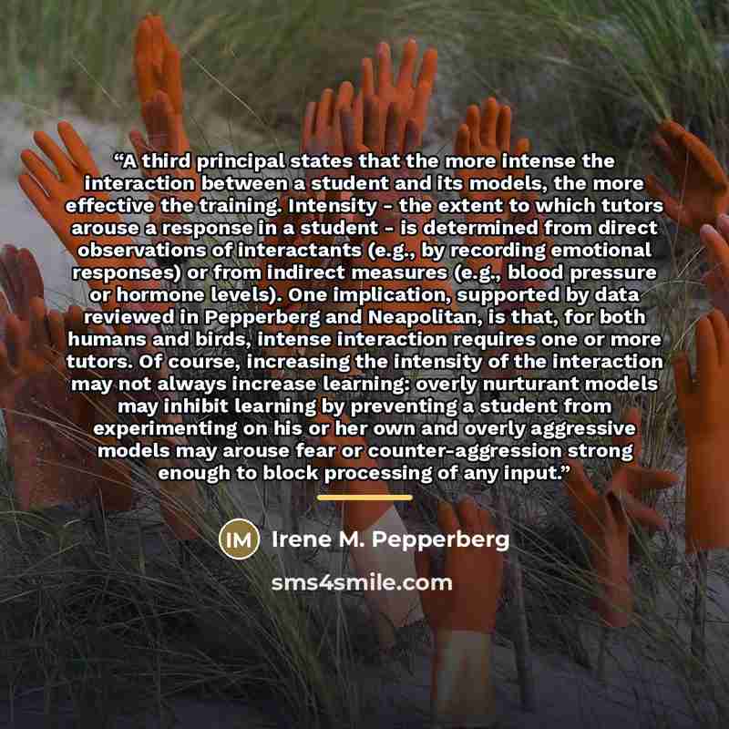 “A third principal states that the more intense the interaction between a student and its models, the more effective the training. Intensity - the extent to which tutors arouse a response in a student - is determined from direct observations of interactants (e.g., by recording emotional responses)…” quote by Irene M. Pepperberg
