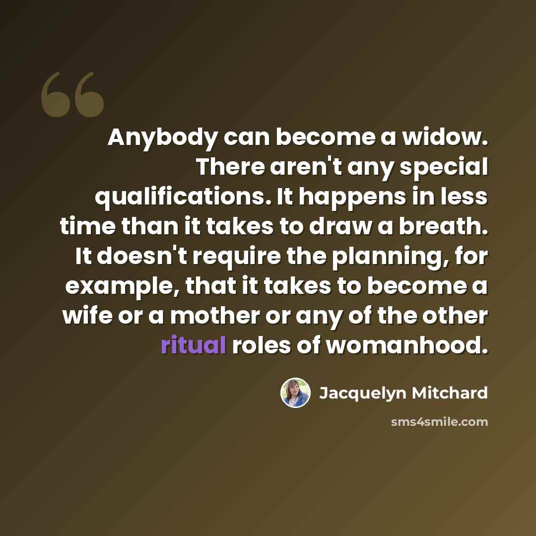 “Anybody can become a widow. There aren't any special qualifications. It happens in less time than it takes to draw a breath. It doesn't require the planning, for example, that it takes to become a wife or a mother or any of the other ritual roles of womanhood.” quote by Jacquelyn Mitchard