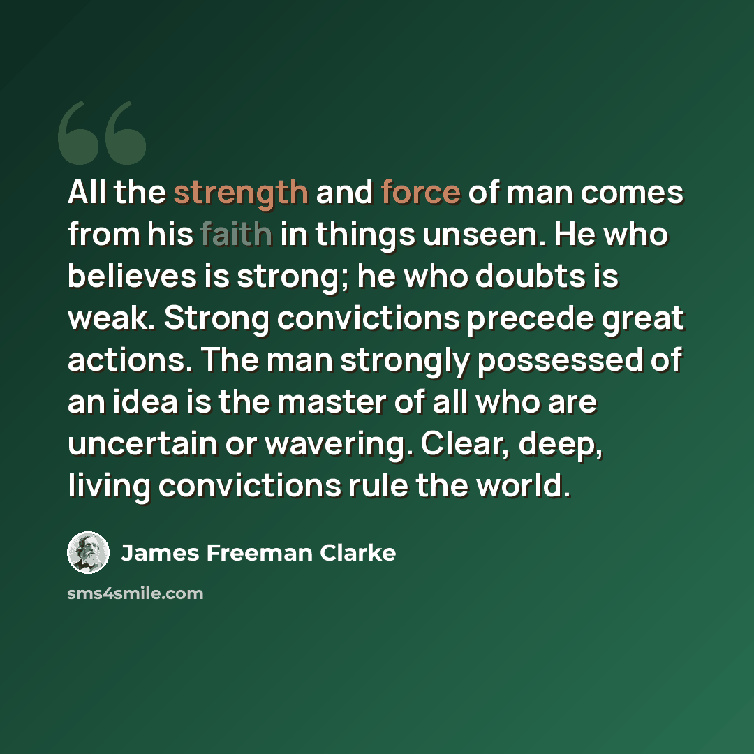 “All the strength and force of man comes from his faith in things unseen. He who believes is strong; he who doubts is weak. Strong convictions precede great actions. The man strongly possessed of an idea is the master of all who are uncertain or wavering. Clear, deep, living convictions rule the…” quote by James Freeman Clarke