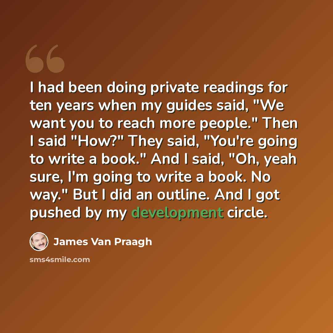 “I had been doing private readings for ten years when my guides said, "We want you to reach more people." Then I said "How?" They said, "You're going to write a book." And I said, "Oh, yeah sure, I'm going to write a book. No way." But I did an outline. And I got pushed by my development circle.” quote by James Van Praagh