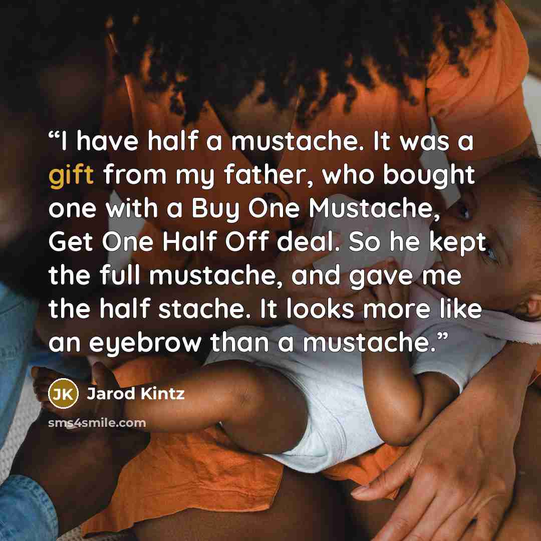 “I have half a mustache. It was a gift from my father, who bought one with a Buy One Mustache, Get One Half Off deal. So he kept the full mustache, and gave me the half stache. It looks more like an eyebrow than a mustache.” quote by Jarod Kintz