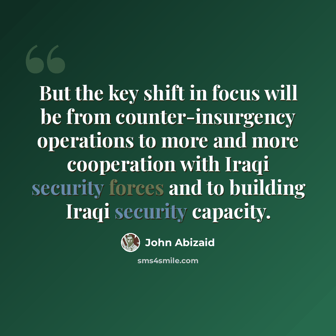 “But the key shift in focus will be from counter-insurgency operations to more and more cooperation with Iraqi security forces and to building Iraqi security capacity.” quote by John Abizaid