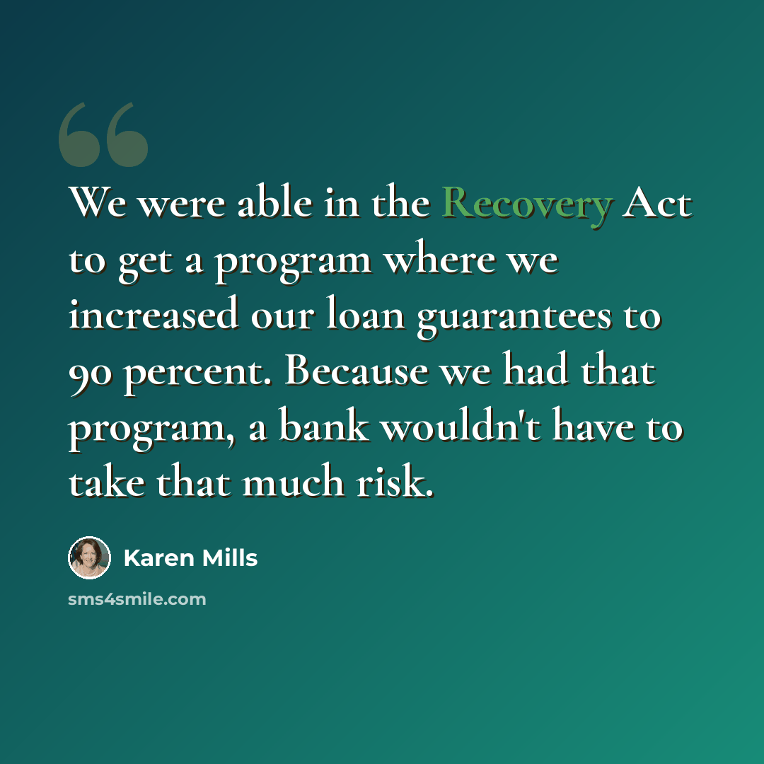 “We were able in the Recovery Act to get a program where we increased our loan guarantees to 90 percent. Because we had that program, a bank wouldn't have to take that much risk.” quote by Karen Mills