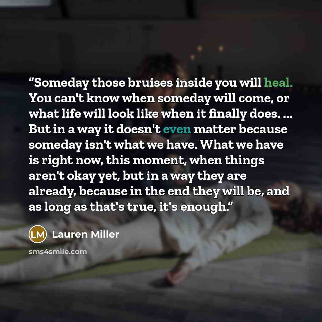 “Someday those bruises inside you will heal. You can't know when someday will come, or what life will look like when it finally does. ... But in a way it doesn't even matter because someday isn't what we have. What we have is right now, this moment, when things aren't okay yet, but in a way they…” quote by Lauren Miller
