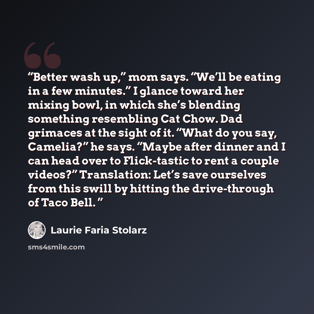 “Better wash up,” mom says. “We’ll be eating in a few minutes.” I glance toward her mixing bowl, in which she’s blending something resembling Cat Chow. Dad grimaces at the sight of it. “What do you say, Camelia?” he says. “Maybe after dinner and I can head over to Flick-tastic to rent a couple…” quote by Laurie Faria Stolarz