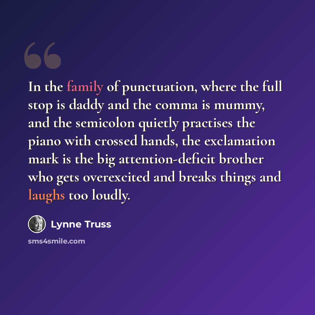 “In the family of punctuation, where the full stop is daddy and the comma is mummy, and the semicolon quietly practises the piano with crossed hands, the exclamation mark is the big attention-deficit brother who gets overexcited and breaks things and laughs too loudly.” quote by Lynne Truss