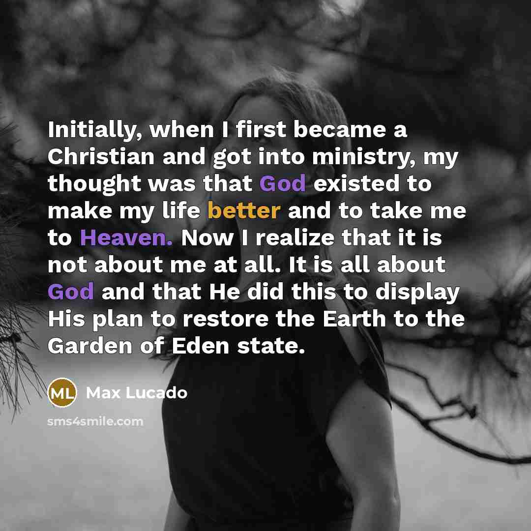 “Initially, when I first became a Christian and got into ministry, my thought was that God existed to make my life better and to take me to Heaven. Now I realize that it is not about me at all. It is all about God and that He did this to display His plan to restore the Earth to the Garden of Eden…” quote by Max Lucado