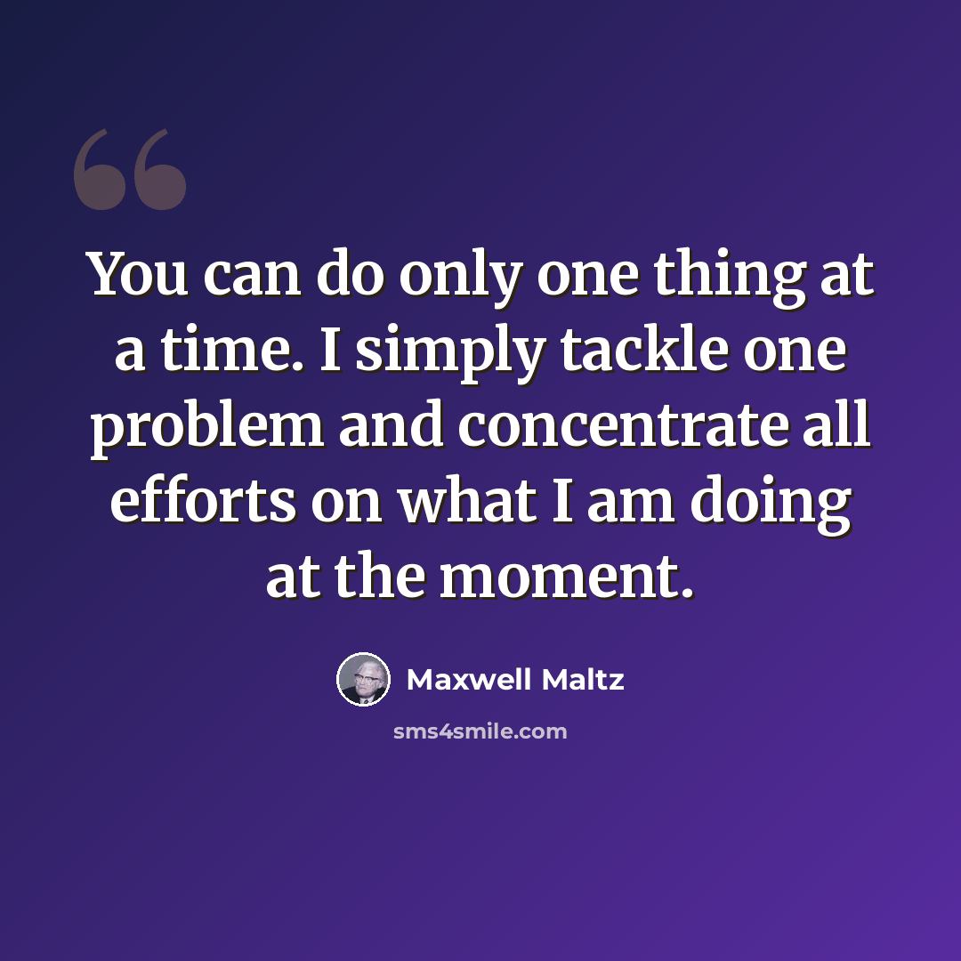 “You can do only one thing at a time. I simply tackle one problem and concentrate all efforts on what I am doing at the moment.” quote by Maxwell Maltz