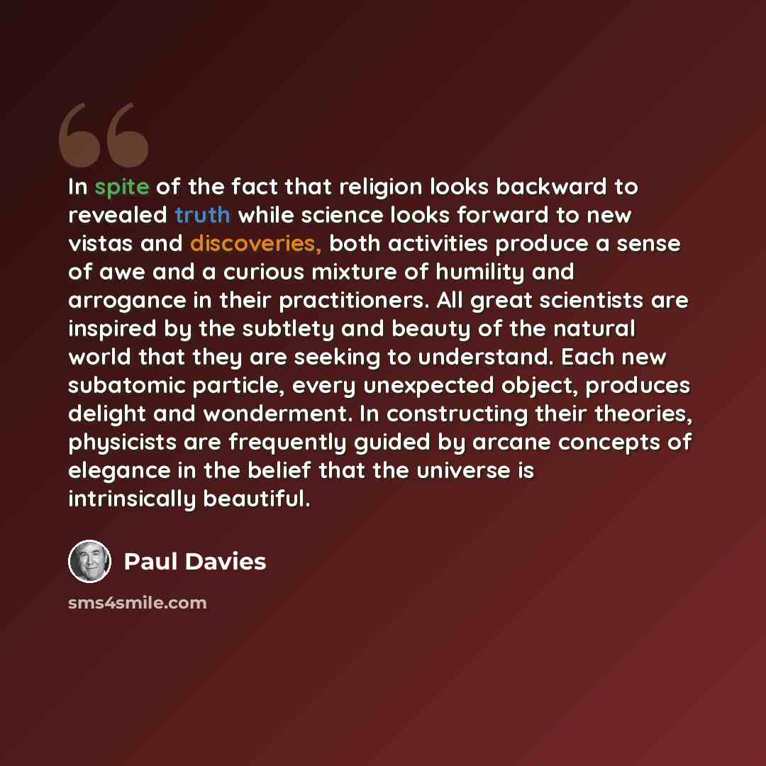 “In spite of the fact that religion looks backward to revealed truth while science looks forward to new vistas and discoveries, both activities produce a sense of awe and a curious mixture of humility and arrogance in their practitioners. All great scientists are inspired by the subtlety and beauty…” quote by Paul Davies