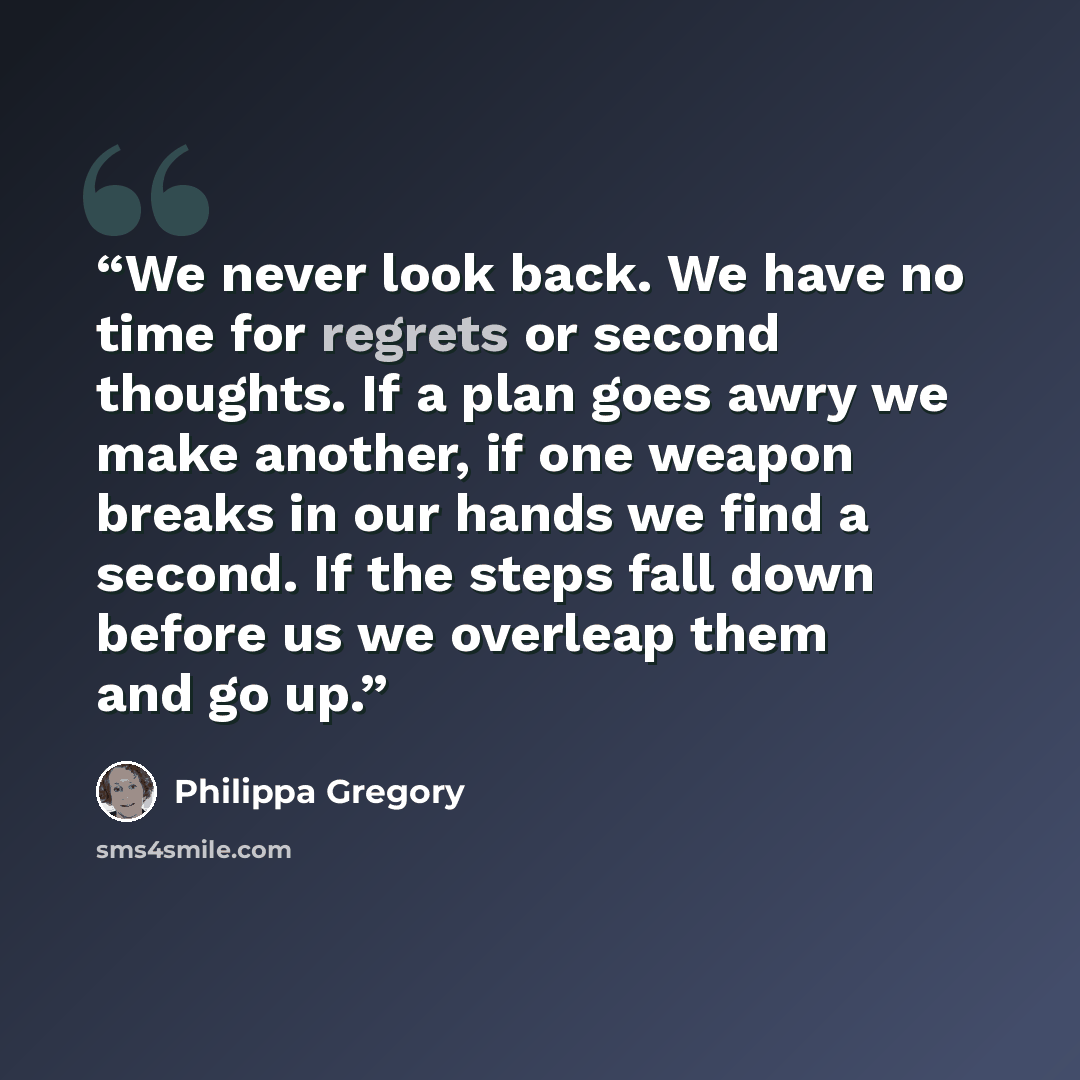 “We never look back. We have no time for regrets or second thoughts. If a plan goes awry we make another, if one weapon breaks in our hands we find a second. If the steps fall down before us we overleap them and go up.” quote by Philippa Gregory
