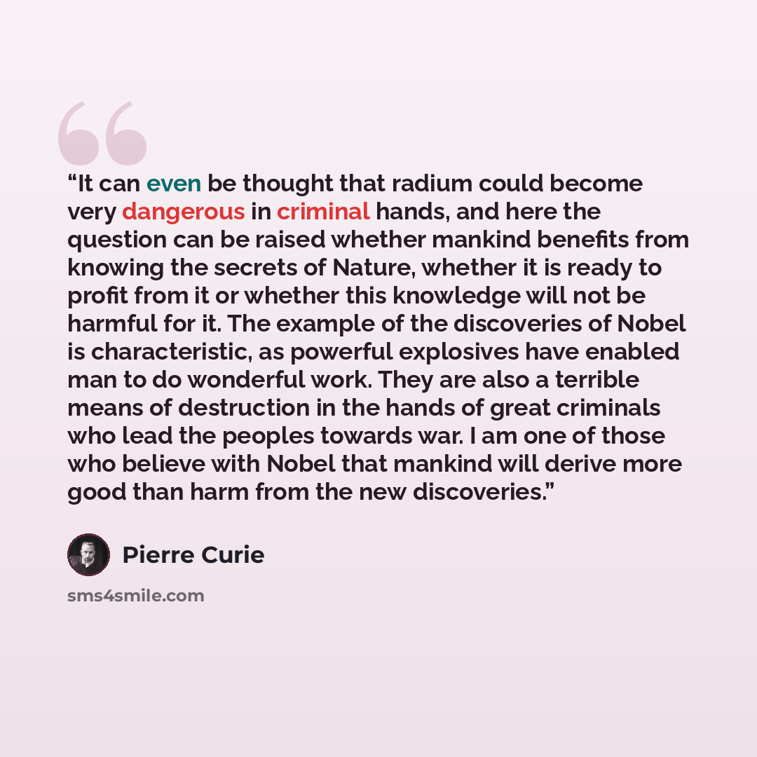 “It can even be thought that radium could become very dangerous in criminal hands, and here the question can be raised whether mankind benefits from knowing the secrets of Nature, whether it is ready to profit from it or whether this knowledge will not be harmful for it. The example of the…” quote by Pierre Curie
