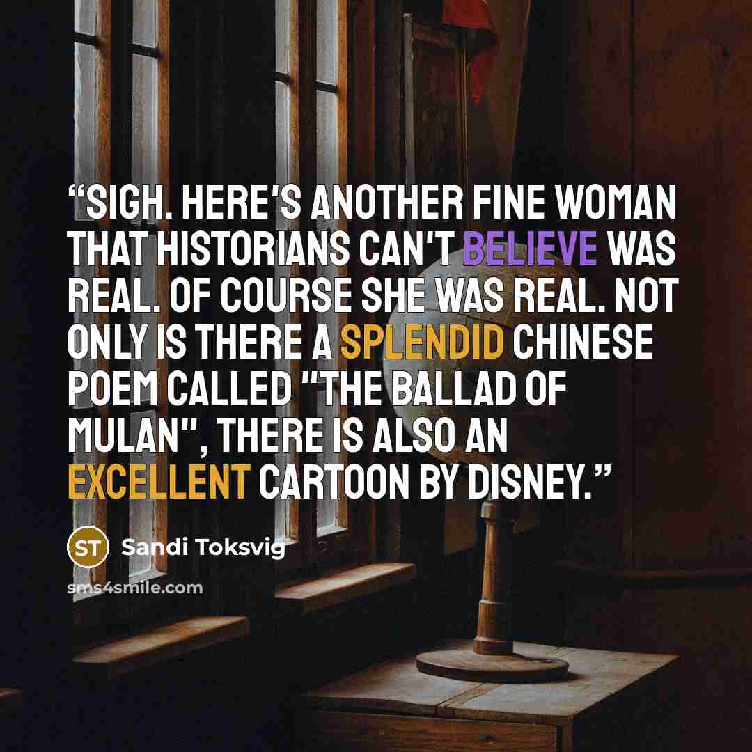 “Sigh. Here's another fine woman that historians can't believe was real. Of course she was real. Not only is there a splendid Chinese poem called "The Ballad of Mulan", there is also an excellent cartoon by Disney.” quote by Sandi Toksvig