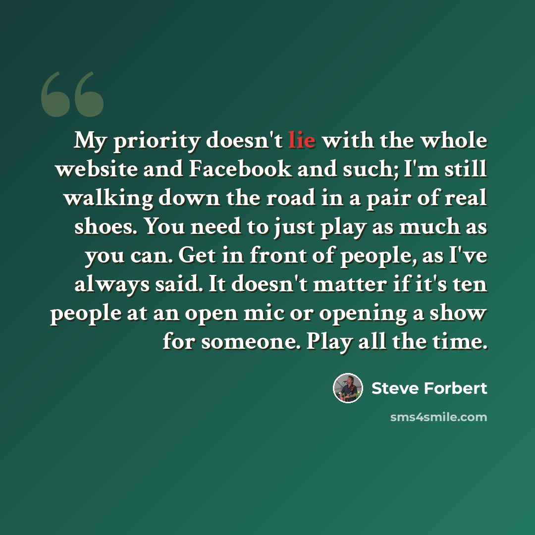 “My priority doesn't lie with the whole website and Facebook and such; I'm still walking down the road in a pair of real shoes. You need to just play as much as you can. Get in front of people, as I've always said. It doesn't matter if it's ten people at an open mic or opening a show for someone…” quote by Steve Forbert