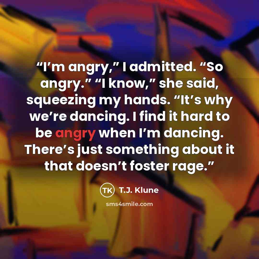 “I’m angry,” I admitted. “So angry.” “I know,” she said, squeezing my hands. “It’s why we’re dancing. I find it hard to be angry when I’m dancing. There’s just something about it that doesn’t foster rage.” quote by T.J. Klune