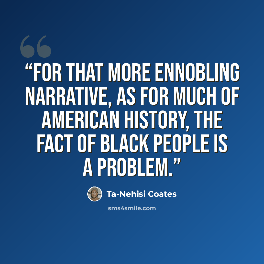 “For that more ennobling narrative, as for much of American history, the fact of black people is a problem.” quote by Ta-Nehisi Coates