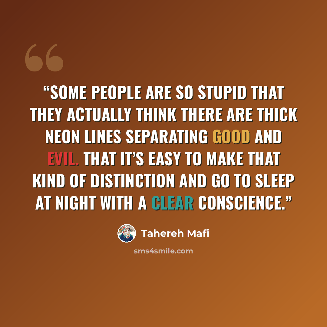 “some people are so stupid that they actually think there are thick neon lines separating good and evil. That it’s easy to make that kind of distinction and go to sleep at night with a clear conscience.” quote by Tahereh Mafi
