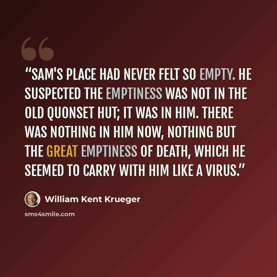 “Sam's Place had never felt so empty. He suspected the emptiness was not in the old Quonset hut; it was in him. There was nothing in him now, nothing but the great emptiness of death, which he seemed to carry with him like a virus.” quote by William Kent Krueger
