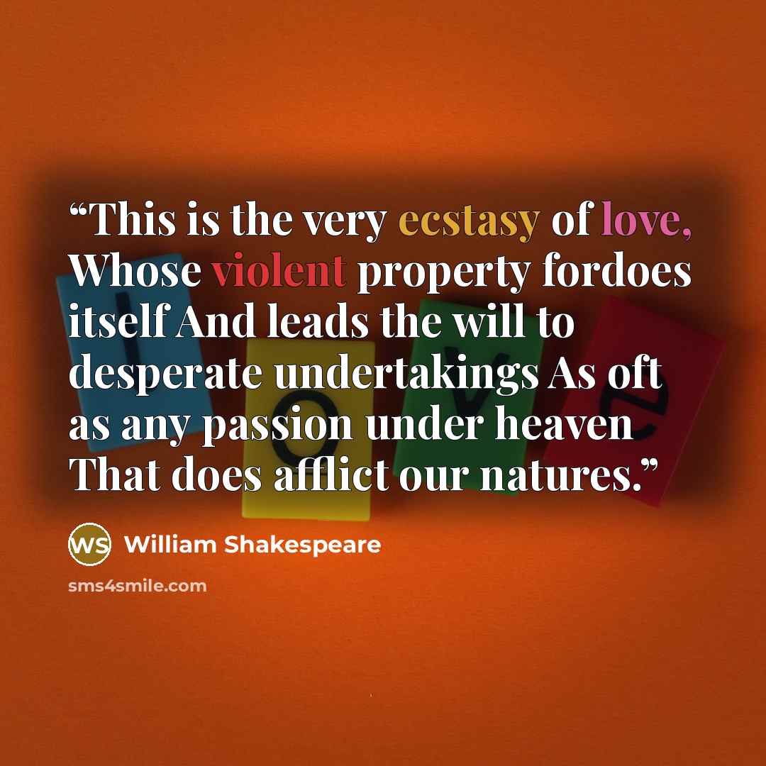 “This is the very ecstasy of love, Whose violent property fordoes itself And leads the will to desperate undertakings As oft as any passion under heaven That does afflict our natures.” quote by William Shakespeare