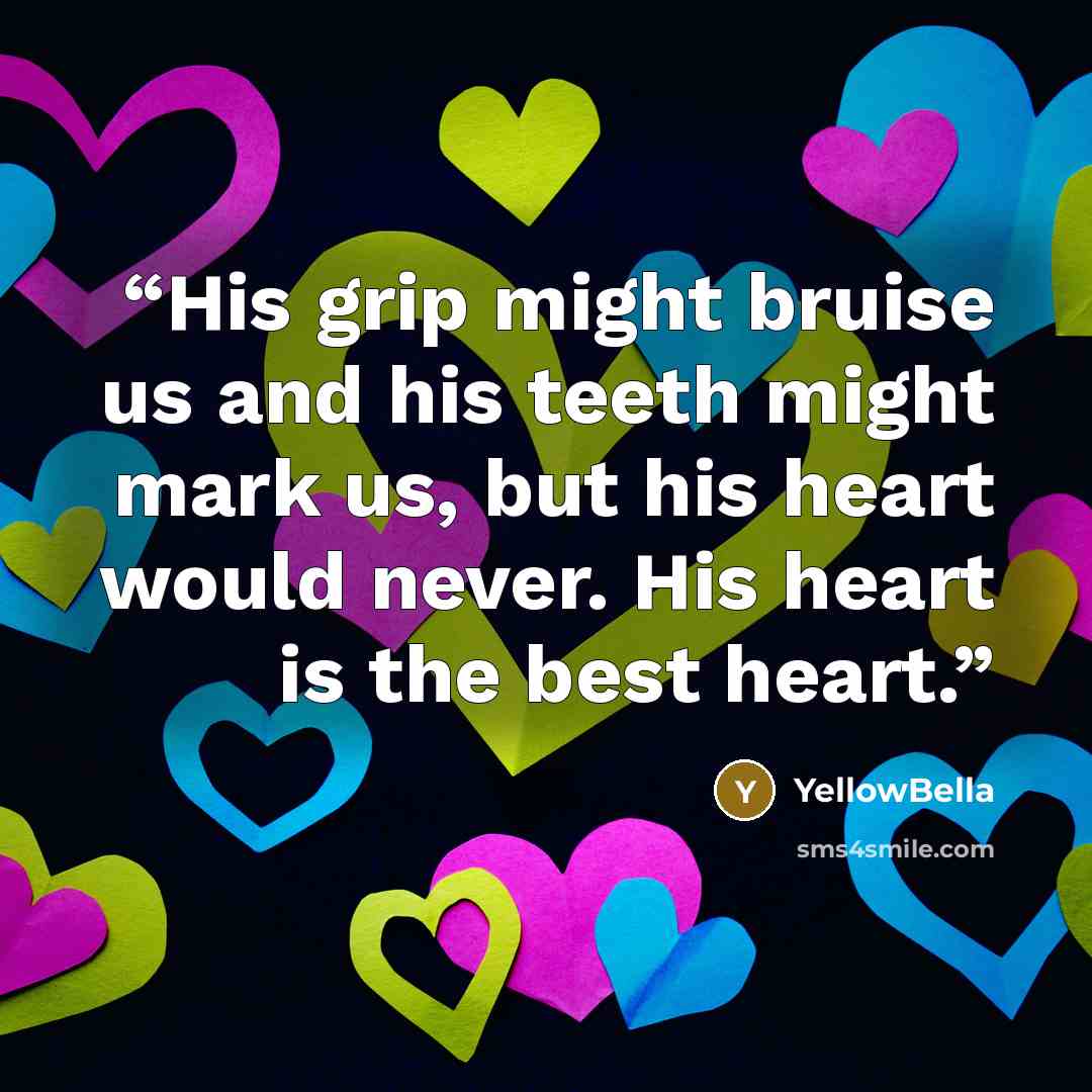 “His grip might bruise us and his teeth might mark us, but his heart would never. His heart is the best heart.” quote by YellowBella