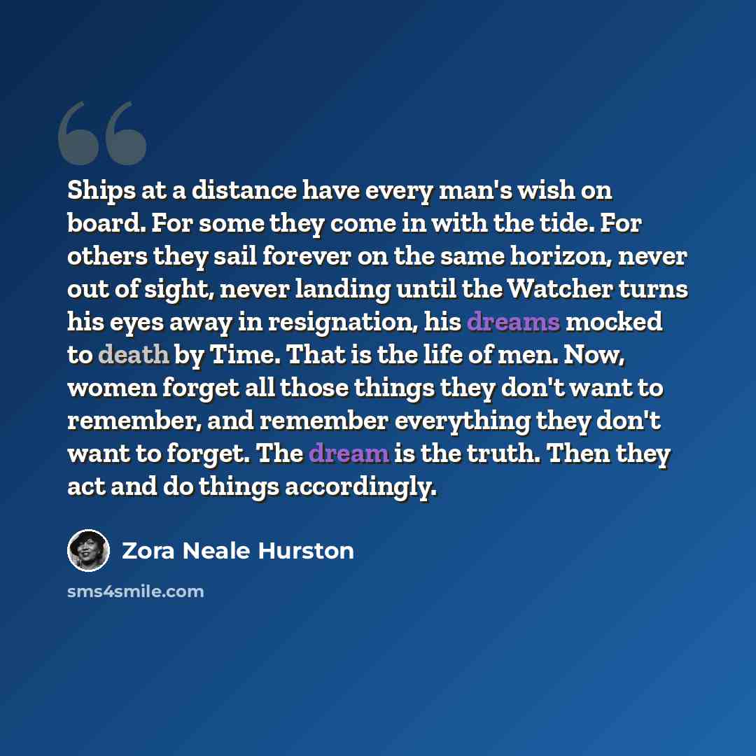 “Ships at a distance have every man's wish on board. For some they come in with the tide. For others they sail forever on the same horizon, never out of sight, never landing until the Watcher turns his eyes away in resignation, his dreams mocked to death by Time. That is the life of men. Now, women…” quote by Zora Neale Hurston