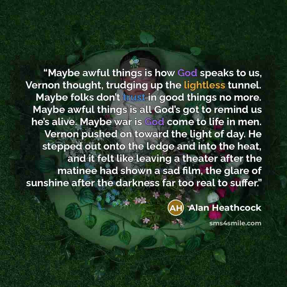 “Maybe awful things is how God speaks to us, Vernon thought, trudging up the lightless tunnel. Maybe folks don’t trust in good things no more. Maybe awful things is all God’s got to remind us he’s alive. Maybe war is God come to life in men. Vernon pushed on toward the light of day. He stepped out…” quote by Alan Heathcock