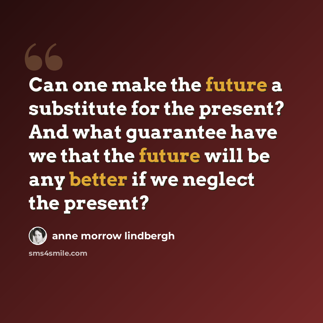 “Can one make the future a substitute for the present? And what guarantee have we that the future will be any better if we neglect the present?” quote by Anne Morrow Lindbergh